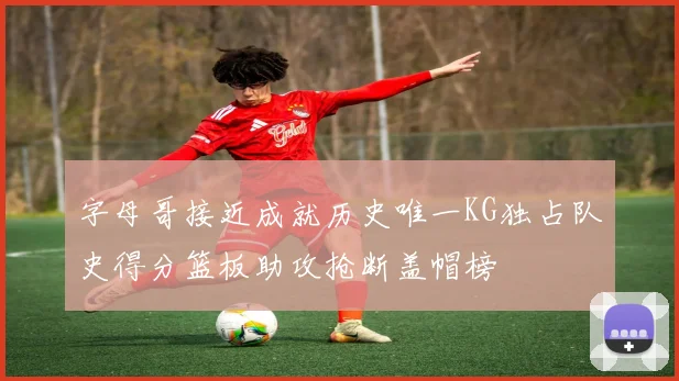 字母哥接近成就历史唯一KG独占队史得分篮板助攻抢断盖帽榜