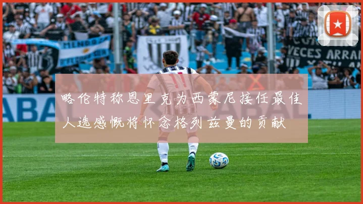 略伦特称恩里克为西蒙尼接任最佳人选感慨将怀念格列兹曼的贡献