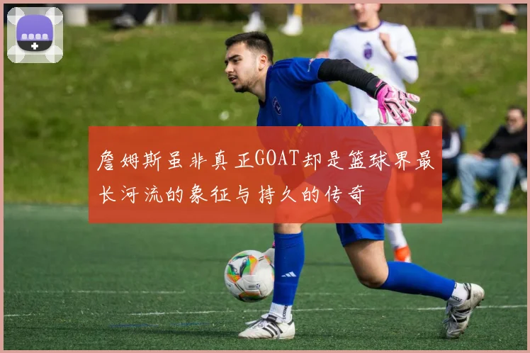 詹姆斯虽非真正GOAT却是篮球界最长河流的象征与持久的传奇