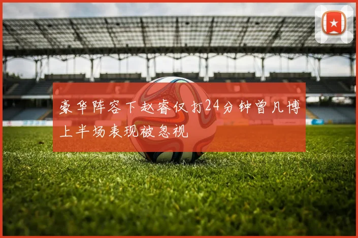 豪华阵容下赵睿仅打24分钟曾凡博上半场表现被忽视