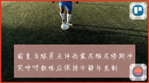 前皇马球员点评西蒙尼维尼修斯冲突呼吁教练应保持冷静与克制