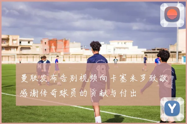 曼联发布告别视频向卡塞米罗致敬感谢传奇球员的贡献与付出