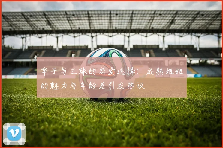 华子与三球的恋爱选择：成熟姐姐的魅力与年龄差引发热议