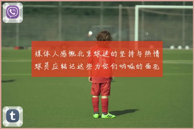 媒体人感慨北京球迷的坚持与热情球员应铭记这些为你们呐喊的面孔