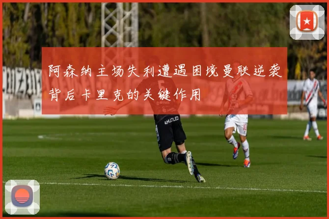 阿森纳主场失利遭遇困境曼联逆袭背后卡里克的关键作用