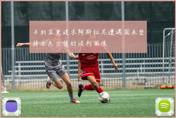 卡利亚里追求阿斯拉尼遭遇国米坚持永久出售的谈判困境