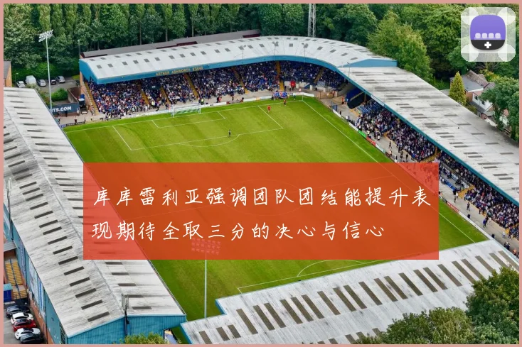 库库雷利亚强调团队团结能提升表现期待全取三分的决心与信心