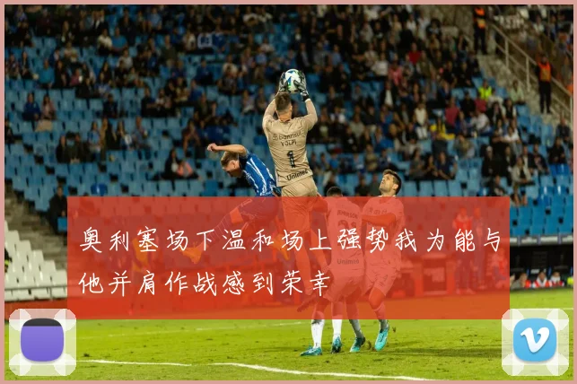 奥利塞场下温和场上强势我为能与他并肩作战感到荣幸