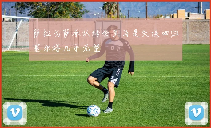 萨拉戈萨承认转会罗马是失误回归塞尔塔几乎无望