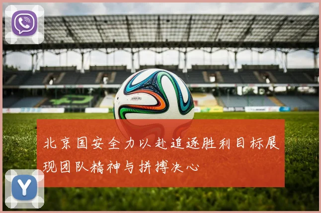 北京国安全力以赴追逐胜利目标展现团队精神与拼搏决心