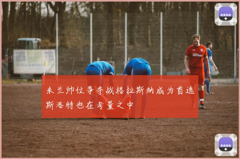 米兰帅位争夺战格拉斯纳成为首选斯洛特也在考量之中