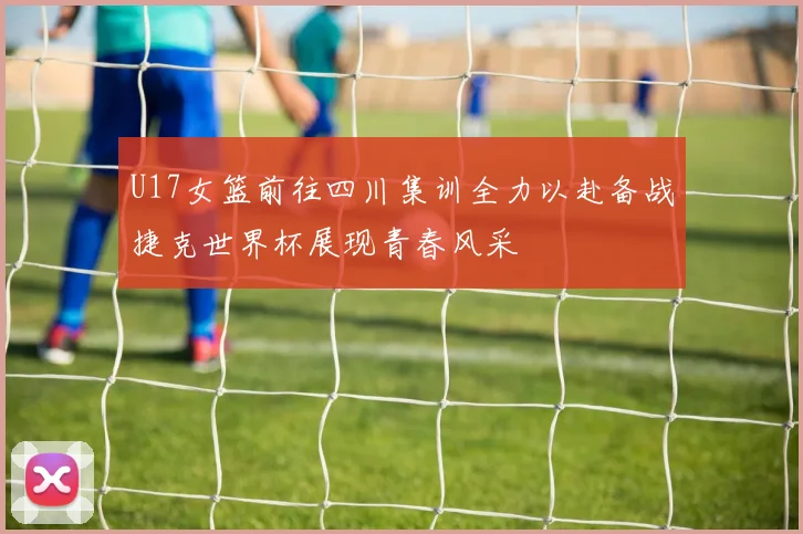 U17女篮前往四川集训全力以赴备战捷克世界杯展现青春风采